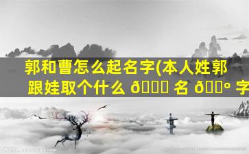 郭和曹怎么起名字(本人姓郭 跟娃取个什么 🐒 名 🌺 字)